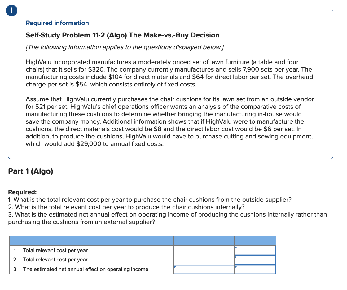 !
Required information
Self-Study Problem 11-2 (Algo) The Make-vs.-Buy Decision
[The following information applies to the questions displayed below.]
Highvalu Incorporated manufactures a moderately priced set of lawn furniture (a table and four
chairs) that it sells for $320. The company currently manufactures and sells 7,900 sets per year. The
manufacturing costs include $104 for direct materials and $64 for direct labor per set. The overhead
charge per set is $54, which consists entirely of fixed costs.
Assume that Highvalu currently purchases the chair cushions for its lawn set from an outside vendor
for $21 per set. HighValu's chief operations officer wants an analysis of the comparative costs of
manufacturing these cushions to determine whether bringing the manufacturing in-house would
save the company money. Additional information shows that if HighValu were to manufacture the
cushions, the direct materials cost would be $8 and the direct labor cost would be $6 per set. In
addition, to produce the cushions, HighValu would have to purchase cutting and sewing equipment,
which would add $29,000 to annual fixed costs.
Part 1 (Algo)
Required:
1. What is the total relevant cost per year to purchase the chair cushions from the outside supplier?
2. What is the total relevant cost per year to produce the chair cushions internally?
3. What is the estimated net annual effect on operating income of producing the cushions internally rather than
purchasing the cushions from an external supplier?
1.
Total relevant cost per year
2. Total relevant cost per year
3. The estimated net annual effect on operating income