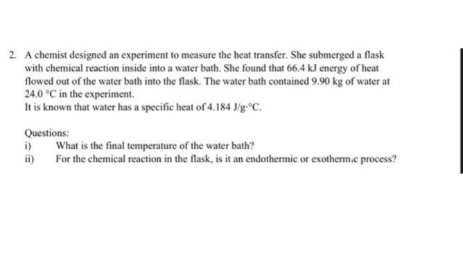 2. A chemist designed an experiment to measure the heat transfer. She submerged a flask
with chemical reaction inside into a water bath. She found that 66.4 kJ energy of heat
flowed out of the water bath into the flask. The water bath contained 9.90 kg of water at
24.0 °C in the experiment.
It is known that water has a specific heat of 4.184 J/g °C.
Questions:
i)
ii)
What is the final temperature of the water bath?
For the chemical reaction in the flask, is it an endothermic or exotherm.e process?
