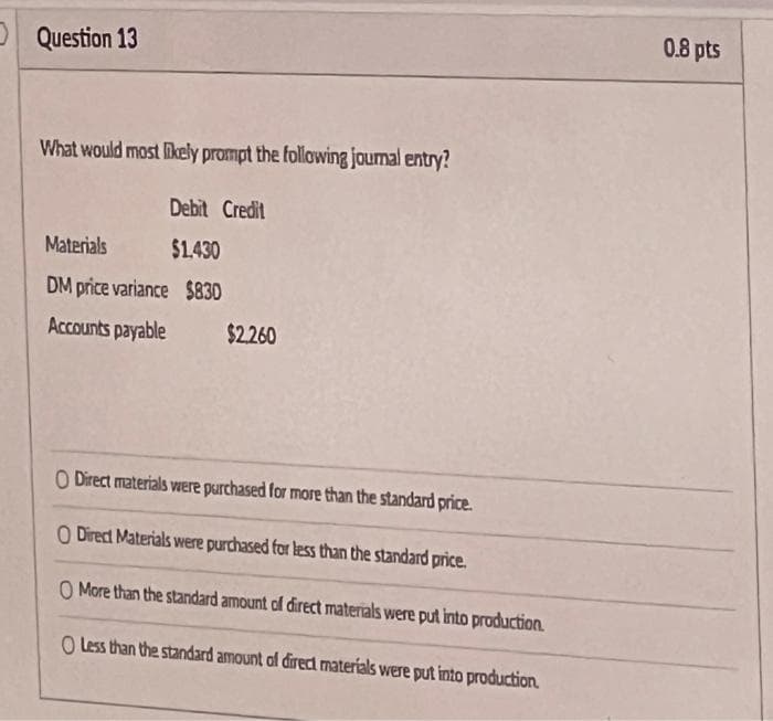 Question 13
What would most likely prompt the following journal entry?
Debit Credit
Materials
$1.430
DM price variance $830
Accounts payable
$2,260
O Direct materials were purchased for more than the standard price.
O Direct Materials were purchased for less than the standard price.
O More than the standard amount of direct materials were put into production.
O Less than the standard amount of direct materials were put into production.
0.8 pts