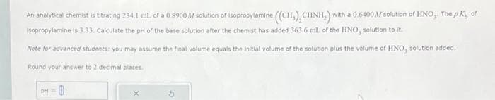 An analytical chemist is titrating 234.1 mil. of a 0 8900 M solution of isopropylamine ((CH), CHNH.) with a 0.6400M solution of HNO, The pK, of
Isopropylamine is 3.33. Calculate the pH of the base solution after the chemist has added 363.6 ml. of the HNO, solution to it.
Note for advanced students: you may assume the final volume equals the initial volume of the solution plus the volume of HNO, solution added.
Round your answer to 2 decimal places.
pH =