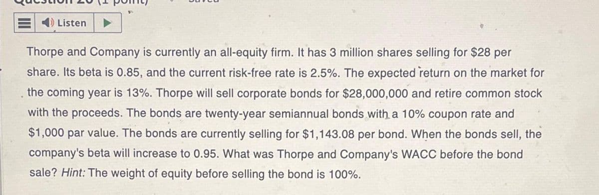 4) Listen
P
Thorpe and Company is currently an all-equity firm. It has 3 million shares selling for $28 per
share. Its beta is 0.85, and the current risk-free rate is 2.5%. The expected return on the market for
the coming year is 13%. Thorpe will sell corporate bonds for $28,000,000 and retire common stock
with the proceeds. The bonds are twenty-year semiannual bonds with a 10% coupon rate and
$1,000 par value. The bonds are currently selling for $1,143.08 per bond. When the bonds sell, the
company's beta will increase to 0.95. What was Thorpe and Company's WACC before the bond
sale? Hint: The weight of equity before selling the bond is 100%.