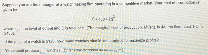 Suppose you are the manager of a watchmaking firm operating in a competitive market. Your cost of production is
given by
C = 400+2q²
where q is the level of output and C is total cost. (The marginal cost of production, MC(q), is 4q; the fixed cost, FC, is
$400)
If the price of a watch is $120, how many watches should you produce to maximize profits?
You should produce watches. (Enter your response as an integer)
