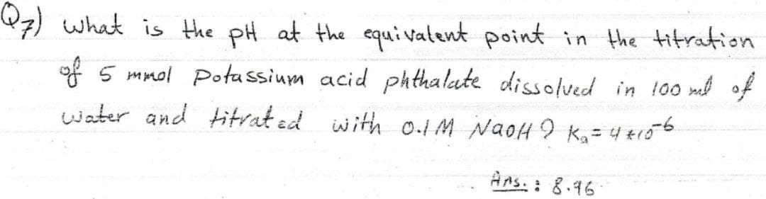 7) what is the pH at the equivatent point in the titration
of 5 mmol Potassium acid phthalate dissolved in 100 mel of
water and titrat ed with 0.tM NaoH 9 k,= 4 tr56
%3D
Ans.: 8.16
