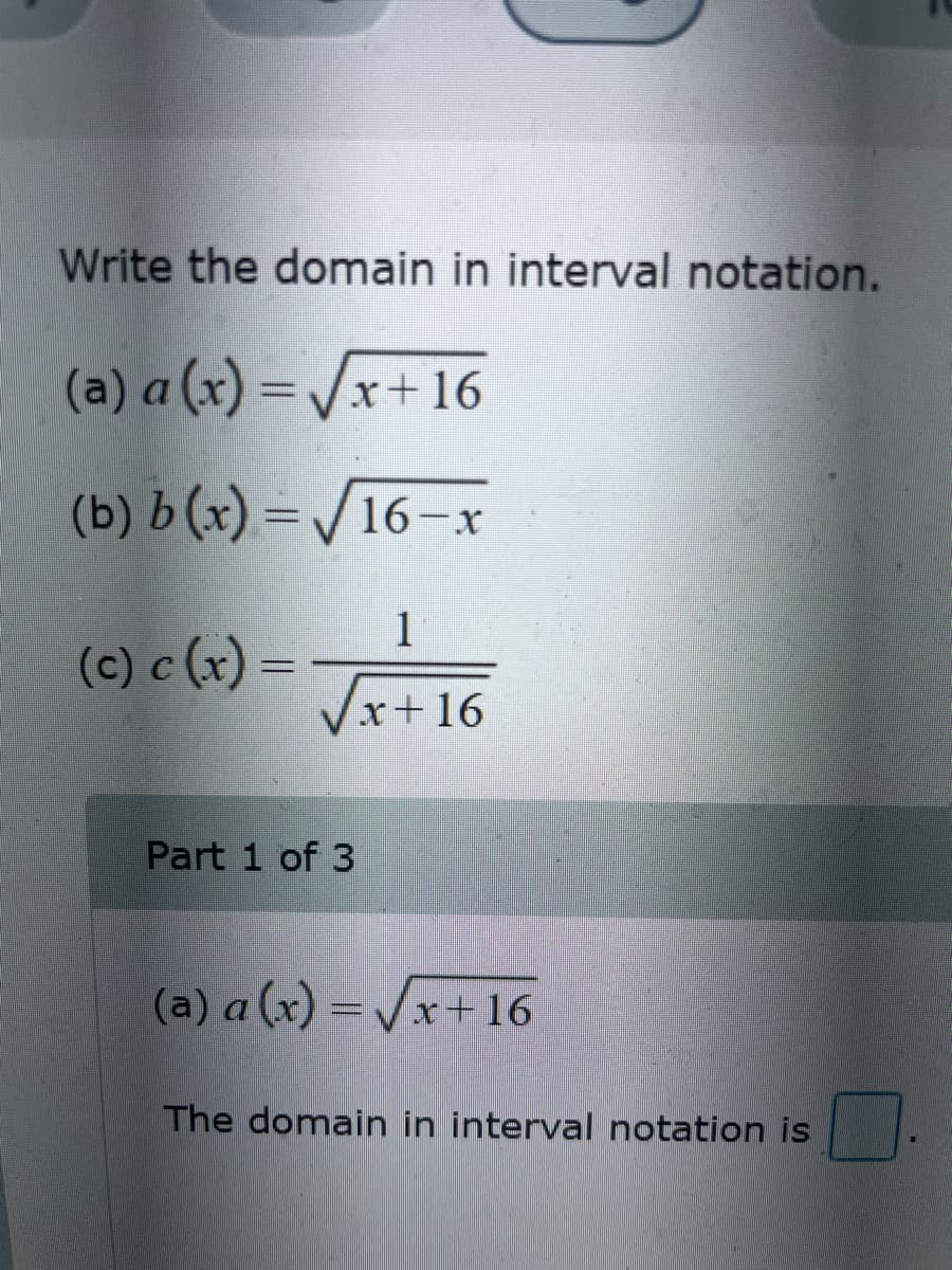 Write the domain in interval notation.
(a) a (x)=√x+16
(b) b (x)=√16-x
1
(c) c (x) =
x+16
Part 1 of 3
(a) a (x)=√√√x+16
The domain in interval notation is