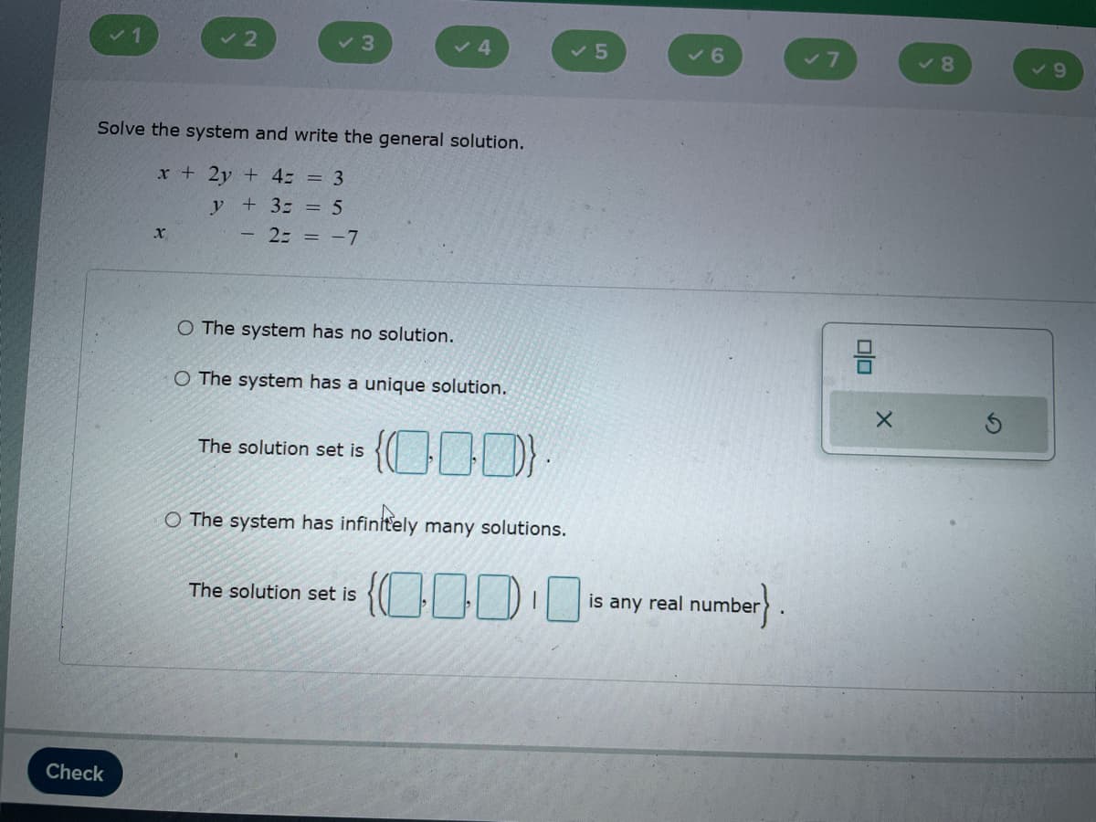 ✓ 2
✓ 3
4
5
✓6
Solve the system and write the general solution.
x+2y+4= = 3
x
y + 3 = = 5
2= = -7
O The system has no solution.
O The system has a unique solution.
The solution set is
{ID}
O The system has infinitely many solutions.
Check
The solution set is
0000
is any real number
✓8
X
✓9