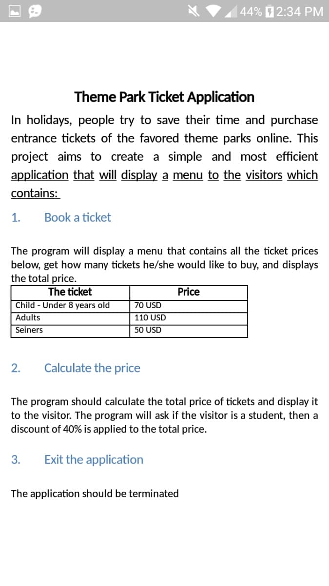 44% 2:34 PM
Theme Park Ticket Application
In holidays, people try to save their time and purchase
entrance tickets of the favored theme parks online. This
project aims to create a simple and most efficient
application that will display a menu to the visitors which
contains:
1.
Book a ticket
The program will display a menu that contains all the ticket prices
below, get how many tickets he/she would like to buy, and displays
the total price.
The ticket
Price
Child - Under 8 years old
70 USD
Adults
110 USD
Seiners
50 USD
2.
Calculate the price
The program should calculate the total price of tickets and display it
to the visitor. The program will ask if the visitor is a student, then a
discount of 40% is applied to the total price.
3.
Exit the application
The application should be terminated
