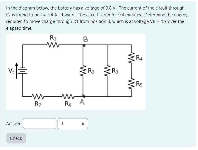 In the diagram below, the battery has a voltage of 9.8 V. The current of the circuit through
R₁ is found to be l = 3.4 A leftward. The circuit is run for 9.4 minutes. Determine the energy
required to move charge through R1 from position B, which is at voltage VB = 1.9 over the
elapsed time.
Vt
Answer:
Check
R7
R₁
J
R6
B
W
4
R₂
R3
ww
R4
R5