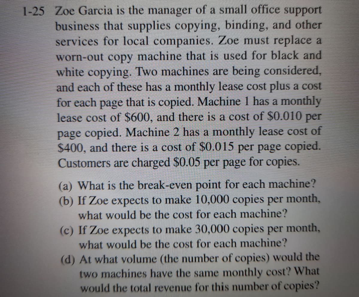 1-25 Zoe Garcia is the manager of a small office support
business that supplies copying, binding, and other
services for local companies. Zoe must replace a
worn-out copy machine that is used for black and
white copying. Two machines are being considered,
and each of these has a monthly lease cost plus a cost
for each page that is copied. Machine 1 has a monthly
lease cost of $600, and there is a cost of $0.010 per
page copied. Machine 2 has a monthly lease cost of
$400, and there is a cost of $0.015 per page copied.
Customers are charged $0.05 per page for copies.
(a) What is the break-even point for each machine?
(b) If Zoe expects to make 10,000 copies per month,
what would be the cost for each machine?
(c) If Zoe expects to make 30,000 copies per month,
what would be the cost for each machine?
(d) At what volume (the number of copies) would the
two machines have the same monthly cost? What
would the total revenue for this number of copies?
