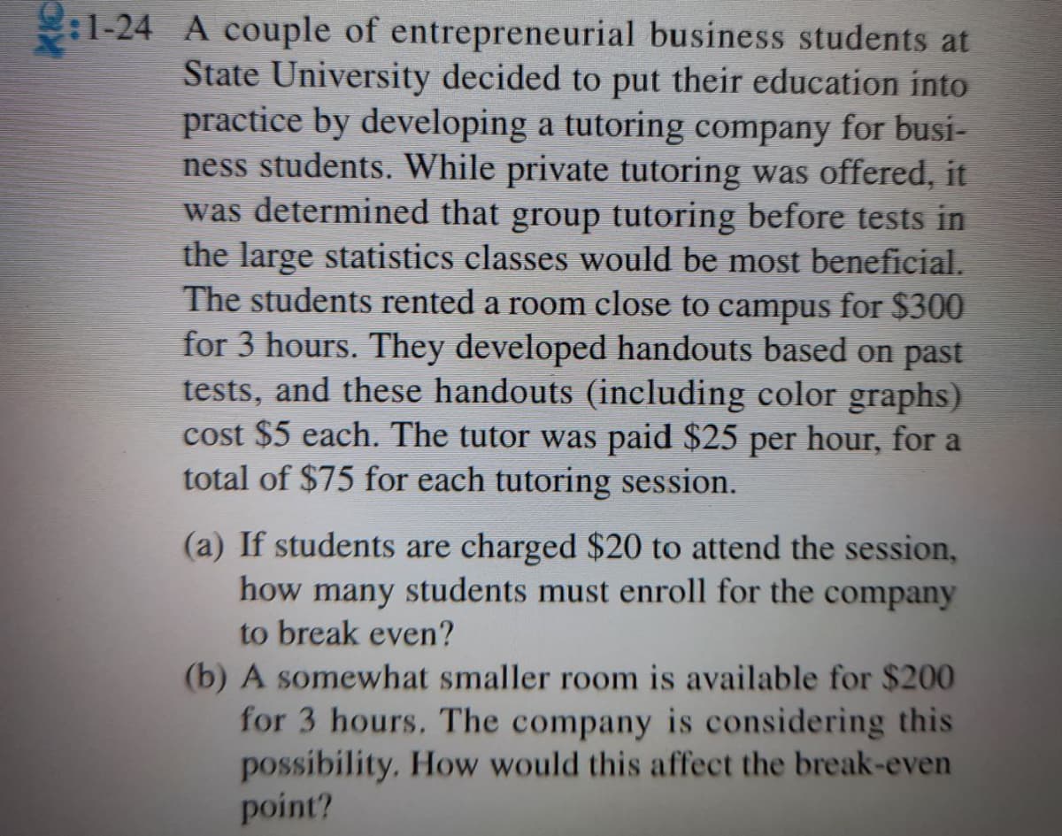 :1-24 A couple of entrepreneurial business students at
State University decided to put their education into
practice by developing a tutoring company for busi-
ness students. While private tutoring was offered, it
was determined that group tutoring before tests in
the large statistics classes would be most beneficial.
The students rented a room close to campus for $300
for 3 hours. They developed handouts based on past
tests, and these handouts (including color graphs).
cost $5 each. The tutor was paid $25 per hour, for a
total of $75 for each tutoring session.
(a) If students are charged $20 to attend the session,
how many students must enroll for the company
to break even?
(b) A somewhat smaller room is available for $200
for 3 hours. The company is considering this
possibility, How would this affect the break-even
point?
