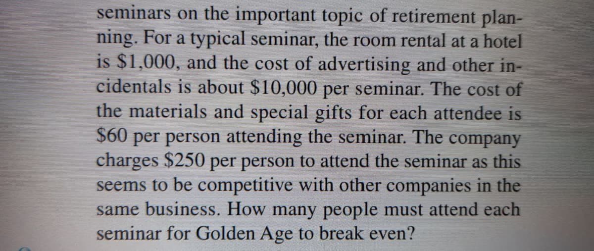 seminars on the important topic of retirement plan-
ning. For a typical seminar, the room rental at a hotel
is $1,000, and the cost of advertising and other in-
cidentals is about $10,000 per seminar. The cost of
the materials and special gifts for each attendee is
$60 per person attending the seminar. The company
charges $250 per person to attend the seminar as this
seems to be competitive with other companies in the
same business. How many people must attend each
seminar for Golden Age to break even?

