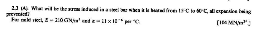 2.3 (A). What will be the stress induced in a steel bar when it is heated from 15°C to 60°C, all expansion being
prevented?
For mild steel, E = 210 GN/m² and a = 11 x 10-6
[104 MN/m²]
per °C.