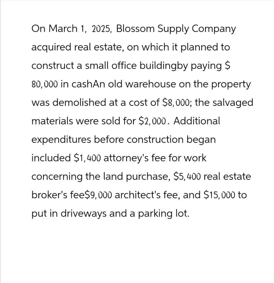 On March 1, 2025, Blossom Supply Company
acquired real estate, on which it planned to
construct a small office buildingby paying $
80,000 in cashAn old warehouse on the property
was demolished at a cost of $8,000; the salvaged
materials were sold for $2,000. Additional
expenditures before construction began
included $1,400 attorney's fee for work
concerning the land purchase, $5,400 real estate
broker's fee$9,000 architect's fee, and $15,000 to
put in driveways and a parking lot.