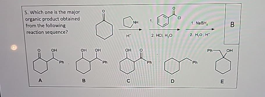5. Which one is the major
organic product obtained
from the following
reaction sequence?
A
OH
Ph
HU
OH
OH
B
NH
1. NaBH
B
H
2. HCI, H₂O
2. H₂O,H
OH
Ph
Ph
C
D
Ph
Ph-
OH
E