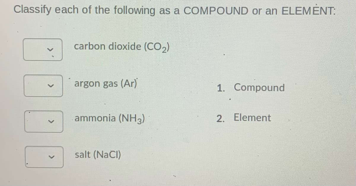 Classify each of the following as a COMPOUND or an ELEMENT:
carbon dioxide (CO2)
argon gas (Ar)
1. Compound
ammonia (NH3)
2. Element
salt (NaCI)
