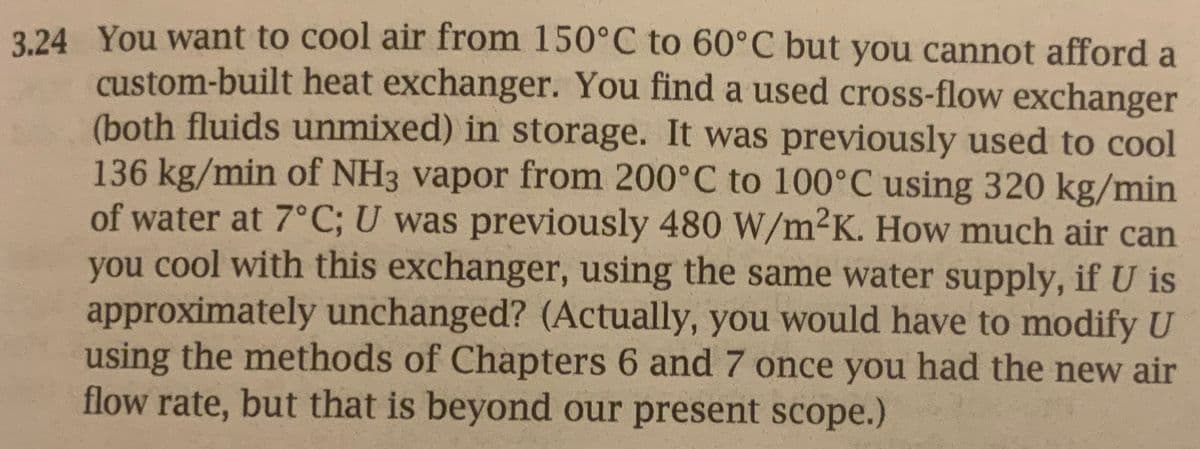 3.24 You want to cool air from 150°C to 60°C but you cannot afford a
custom-built heat exchanger. You find a used cross-flow exchanger
(both fluids unmixed) in storage. It was previously used to cool
136 kg/min of NH3 vapor from 200°C to 100°C using 320 kg/min
of water at 7°C; U was previously 480 W/m²K. How much air can
you cool with this exchanger, using the same water supply, if U is
approximately unchanged? (Actually, you would have to modify U
using the methods of Chapters 6 and 7 once you had the new air
flow rate, but that is beyond our present scope.)