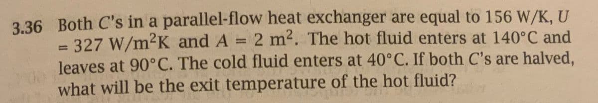 3.36 Both C's in a parallel-flow heat exchanger are equal to 156 W/K, U
327 W/m²K and A = 2 m². The hot fluid enters at 140°C and
leaves at 90°C. The cold fluid enters at 40°C. If both C's are halved,
what will be the exit temperature of the hot fluid?