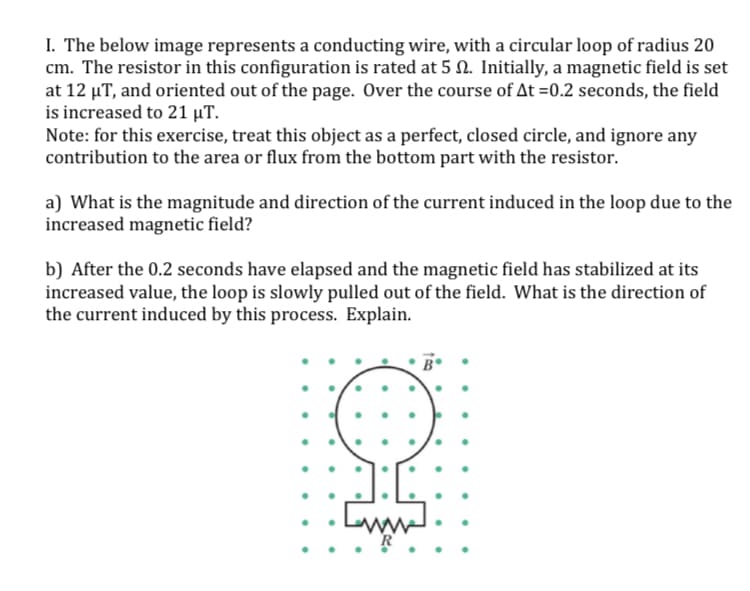 I. The below image represents a conducting wire, with a circular loop of radius 20
cm. The resistor in this configuration is rated at 5 N. Initially, a magnetic field is set
at 12 µT, and oriented out of the page. Over the course of At =0.2 seconds, the field
is increased to 21 µT.
Note: for this exercise, treat this object as a perfect, closed circle, and ignore any
contribution to the area or flux from the bottom part with the resistor.
a) What is the magnitude and direction of the current induced in the loop due to the
increased magnetic field?
b) After the 0.2 seconds have elapsed and the magnetic field has stabilized at its
increased value, the loop is slowly pulled out of the field. What is the direction of
the current induced by this process. Explain.
ww.
