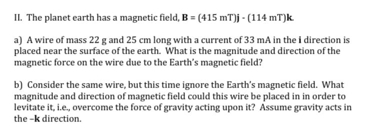 II. The planet earth has a magnetic field, B = (415 mT)j - (114 mT)k.
a) A wire of mass 22 g and 25 cm long with a current of 33 mA in the i direction is
placed near the surface of the earth. What is the magnitude and direction of the
magnetic force on the wire due to the Earth's magnetic field?
b) Consider the same wire, but this time ignore the Earth's magnetic field. What
magnitude and direction of magnetic field could this wire be placed in in order to
levitate it, i.e., overcome the force of gravity acting upon it? Assume gravity acts in
the -k direction.
