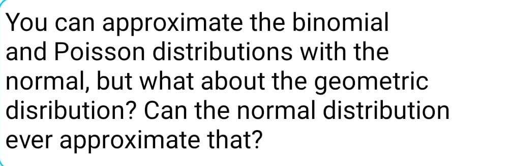 You can approximate the binomial
and Poisson distributions with the
normal, but what about the geometric
disribution? Can the normal distribution
ever approximate that?