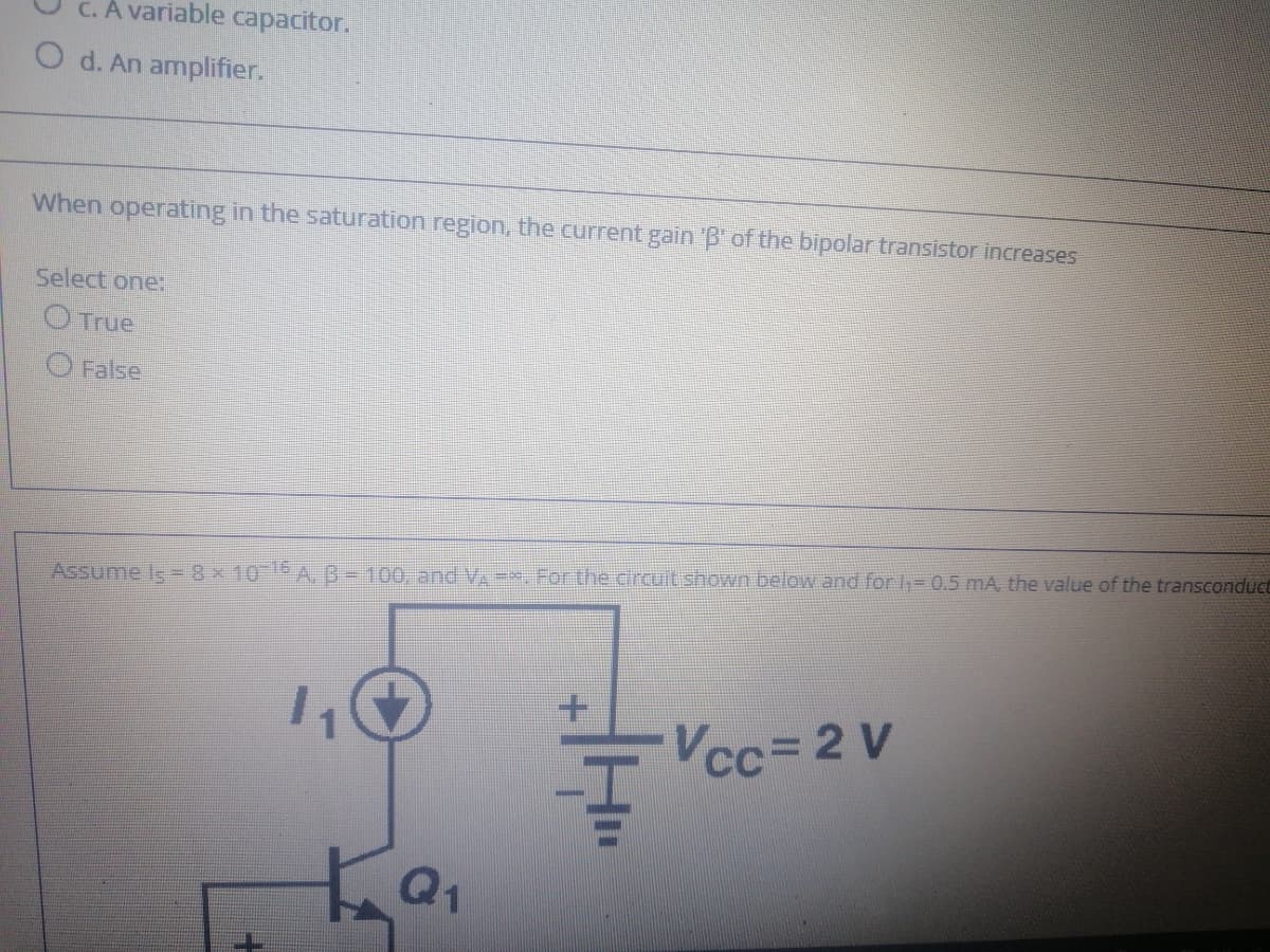 C. A variable capacitor.
O d. An amplifier.
When operating in the saturation region, the current gain 'B' of the bipolar transistor increases
Select one:
OTrue
O False
Assume Is= 8x 105 A, B-100, and VA =-. For the circuit shown below and for -0.5 mA, the value of the transconduce
Vcc=2 V
Q1
