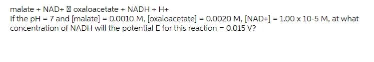 malate + NAD+ | oxaloacetate + NADH + H+
If the pH = 7 and [malate] = 0.0010 M, [oxaloacetate] = 0.0020 M, [NAD+] = 1.00 x 10-5 M, at what
concentration of NADH will the potential E for this reaction = 0.015 V?
%3D
