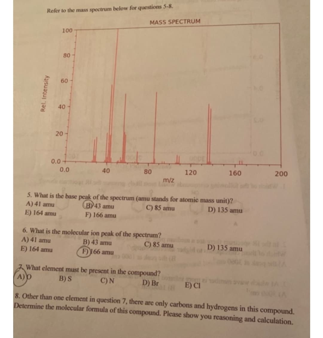 Refer to the mass spectrum below for questions 5-8.
MASS SPECTRUM
100
80-
60
40-
20
0.0+
0.0
40
80
120
160
200
m/z
Tom L
5. What is the base peak of the spectrum (amu stands for atomic mass unit)?
A) 41 amu
B)43 amu
F) 166 amu
C) 85 amu
D) 135 amu
E) 164 amu
6. What is the molecular ion peak of the spectrum?
A) 41 amu
E) 164 amu
B) 43 amu
C) 85 amu
D) 135 amu
F) 166 amu
What element must be present in the compound?
om ei admun avaw
E) CI
B) S
C)N
D) Br
8. Other than one element in question 7, there are only carbons and hydrogens in this compound.
Determine the molecular formula of this compound. Please show you reasoning and calculation.
Rel. Intensity

