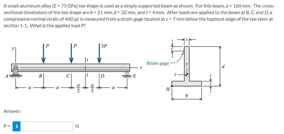 A small aluminum alloy [E = 75 GPa] tee shape is used as a simply supported beam as shown. For this beam, a = 160 mm. The cross-
sectional dimensions of the tee shape are b = 21 mm, d= 32 mm, and t = 4 mm. After loads are applied to the beam at B, C, and D, a
compressive normal strain of 460 µɛ is measured from a strain gage located at c = 7 mm below the topmost edge of the tee stem at
section 1-1. What is the applied load P?
P
P
ЗР
C
Strain gage-
d
E
H
b
Answer:
P = i
N
/2
