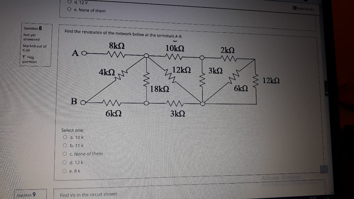 O d. 12 V
EHide blocks
O e. None of them
Question 8
Find the resistance of the network below at the terminals A-B.
Not yet
answered
8k2
AO W
Marked out of
10k2
2k2
6.00
P Flag
question
4k2
12kQ
3k2
12k2
18KQ
6k2
B
6kQ
3k2
Select one:
O a. 10 k
O b. 11 k
O c. None of them
O d. 12 k
O e. 8 k
Activate Windows
Go to Settings to activate Win
Question 9
Find Vo in the circuit shown
2135
