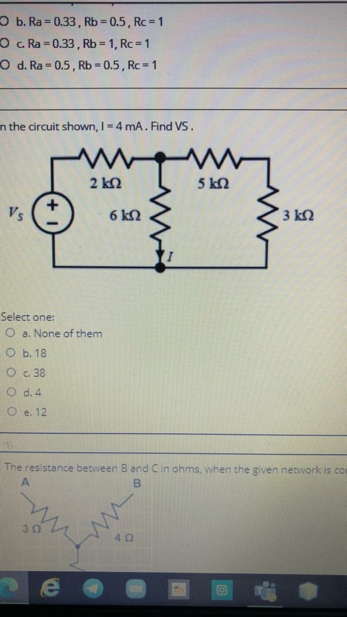 O b. Ra = 0.33, Rb 0.5, Rc 1
O c Ra 0.33, Rb = 1, Rc = 1
O d. Ra = 0.5, Rb = 0.5 , Rc = 1
%3D
n the circuit shown, I = 4 mA. Find VS.
2 kQ
5 k2
Vs
6 kO
3 k2
Select one:
O a. None of them
ОЬ.18
Oc. 38
O d. 4
Oe. 12
The resistance between B and Cin ohms, when the given network is con
A.
B
30
