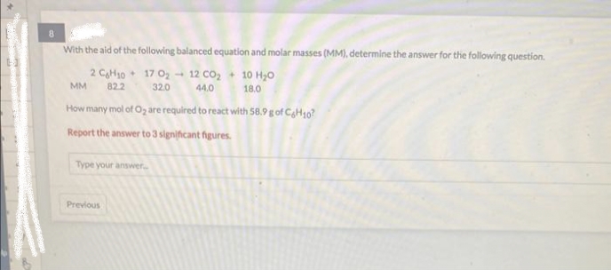 8
With the aid of the following balanced equation and molar masses (MM), determine the answer for the following question.
2 CH10
MM 82.2
17 0₂-12 CO₂ + 10 H₂O
44.0 18.0
32.0
How many mol of O₂ are required to react with 58.9 g of CH10?
Report the answer to 3 significant figures.
Type your answer..
Previous