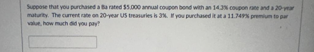 Suppose that you purchased a Ba rated $5,000 annual coupon bond with an 14.3% coupon rate and a 20-year
maturity. The current rate on 20-year US treasuries is 3%. If you purchased it at a 11.749 % premium to par
value, how much did you pay?