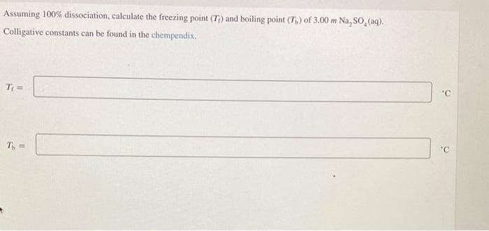 Assuming 100% dissociation, calculate the freezing point (T) and boiling point (T) of 3.00 m Na, SO, (aq).
Colligative constants can be found in the chempendix.
T₁ =
T₁, =
'C
