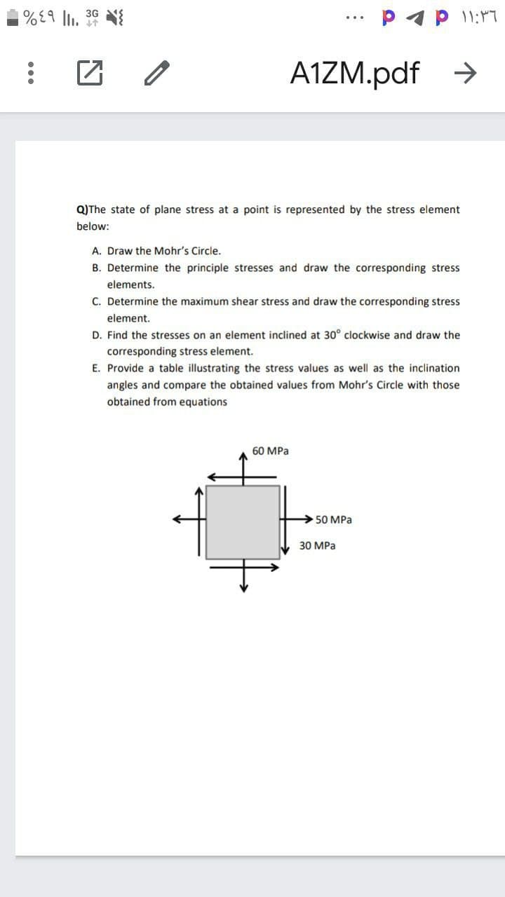 P4 p 11:17
3G
A1ZM.pdf >
Q)The state of plane stress at a point is represented by the stress element
below:
A. Draw the Mohr's Circle.
B. Determine the principle stresses and draw the corresponding stress
elements.
C. Determine the maximum shear stress and draw the corresponding stress
element.
D. Find the stresses on an element inclined at 30° clockwise and draw the
corresponding stress element.
E. Provide a table illustrating the stress values as well as the inclination
angles and compare the obtained values from Mohr's Circle with those
obtained from equations
60 MPa
50 MPa
30 МРа
...
