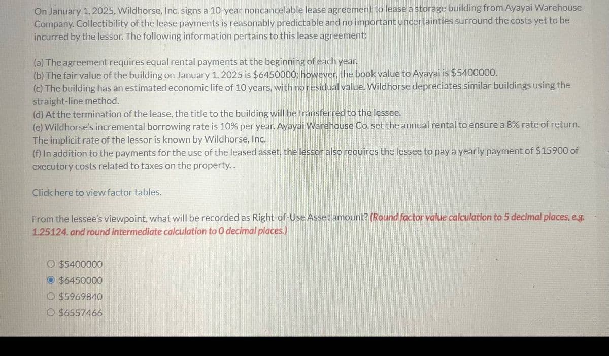 On January 1, 2025, Wildhorse, Inc. signs a 10-year noncancelable lease agreement to lease a storage building from Ayayai Warehouse
Company, Collectibility of the lease payments is reasonably predictable and no important uncertainties surround the costs yet to be
incurred by the lessor. The following information pertains to this lease agreement:
(a) The agreement requires equal rental payments at the beginning of each year.
(b) The fair value of the building on January 1, 2025 is $6450000; however, the book value to Ayayai is $5400000.
(c) The building has an estimated economic life of 10 years, with no residual value. Wildhorse depreciates similar buildings using the
straight-line method.
(d) At the termination of the lease, the title to the building will be transferred to the lessee.
(e) Wildhorse's incremental borrowing rate is 10% per year. Ayayai Warehouse Co. set the annual rental to ensure a 8% rate of return.
The implicit rate of the lessor is known by Wildhorse, Inc.
(f) In addition to the payments for the use of the leased asset, the lessor also requires the lessee to pay a yearly payment of $15900 of
executory costs related to taxes on the property..
Click here to view factor tables.
From the lessee's viewpoint, what will be recorded as Right-of-Use Asset amount? (Round factor value calculation to 5 decimal places, e.g.
1.25124. and round intermediate calculation to O decimal places.)
O $5400000
$6450000
O $5969840
O $6557466