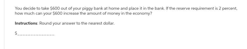 You decide to take $600 out of your piggy bank at home and place it in the bank. If the reserve requirement is 2 percent,
how much can your $600 increase the amount of money in the economy?
Instructions: Round your answer to the nearest dollar.
$__