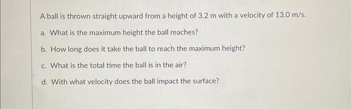 A ball is thrown straight upward from a height of 3.2 m with a velocity of 13.0 m/s.
a. What is the maximum height the ball reaches?
b. How long does it take the ball to reach the maximum height?
c. What is the total time the ball is in the air?
d. With what velocity does the ball impact the surface?
