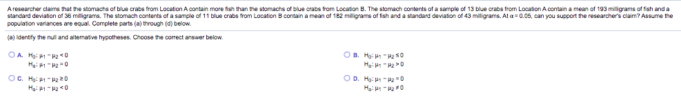 A researcher claims that the stomachs of blue crabs from Location A contain more fish than the stomachs of blue crabs from Location B. The stomach contents of a sample of 13 blue crabs from Location A contain a mean of 193 milligrams of fish and a
standard deviation of 36 milligrams. The stomach contents of a sample of 11 blue crabs from Location B contain a mean of 182 milligrams of fish and a standard deviation of 43 miligrams. At a = 0.05, can you support the researcher's claim? Assume the
population variances are equal. Complete parts (a) through (d) below.
(a) Identify the null and alternative hypotheses. Choose the correct answer below.
O A. Hg: 41 - P2 0
O B. Họ: H -H2 S0
Ha: H1 "H2 =0
OC. Hg: 41 -2 20
O D. Ho: H - 42=0
0+ 21 - :H
Ha: 41 - 2 0
