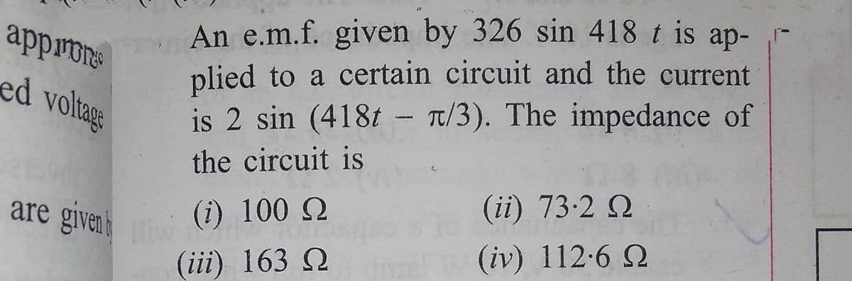 An e.m.f. given by 326 sin 418 t is ap-
plied to a certain circuit and the current
is 2 sin (418t - T/3). The impedance of
appron
ed voltage
the circuit is
(ii) 73-2 Q
are givenk
(i) 100 Q
(iv) 112-6 2
(iii) 163 Q
