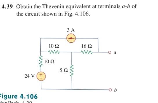 4.39 Obtain the Thevenin equivalent at terminals a-b
the circuit shown in Fig. 4.106.
ЗА
10 Ω
16 2
o a
10Ω
5Ω
24 V
Figure 4.106
Gor Peoh 4. 20
