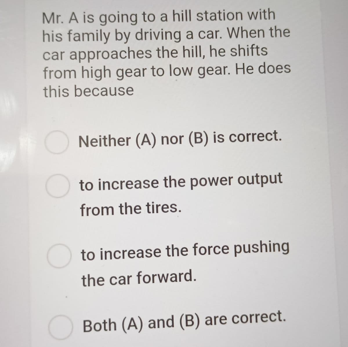 Mr. A is going to a hill station with
his family by driving a car. When the
car approaches the hill, he shifts
from high gear to low gear. He does
this because
Neither (A) nor (B) is correct.
to increase the power output
from the tires.
to increase the force pushing
the car forward.
Both (A) and (B) are correct.

