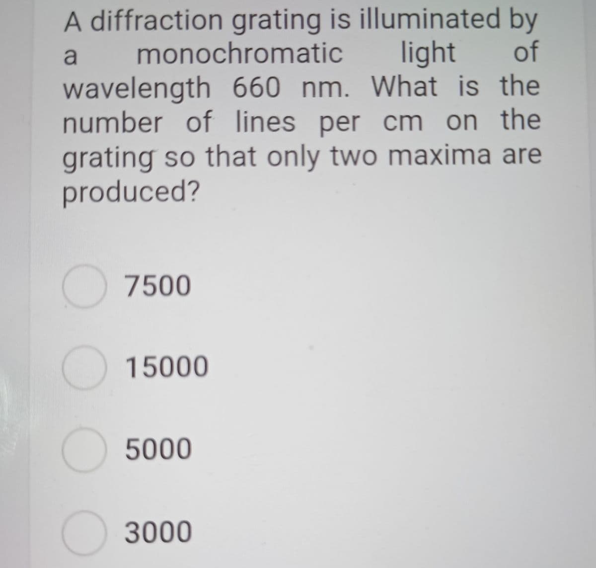 A diffraction grating is illuminated by
monochromatic
light of
wavelength 660 nm. What is the
number of lines per cm on the
grating so that only two maxima are
produced?
O 7500
15000
5000
3000
