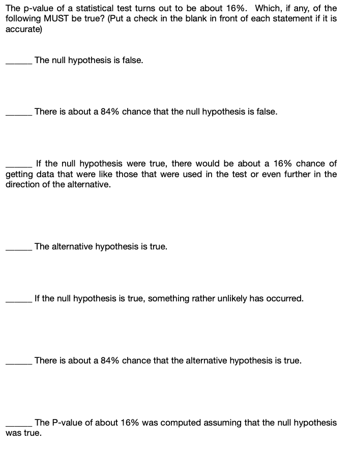 The p-value of a statistical test turns out to be about 16%. Which, if any, of the
following MUST be true? (Put a check in the blank in front of each statement if it is
accurate)
The null hypothesis is false.
There is about a 84% chance that the null hypothesis is false.
If the null hypothesis were true, there would be about a 16% chance of
getting data that were like those that were used in the test or even further in the
direction of the alternative.
The alternative hypothesis is true.
If the null hypothesis is true, something rather unlikely has occurred.
There is about a 84% chance that the alternative hypothesis is true.
The P-value of about 16% was computed assuming that the null hypothesis
was true.