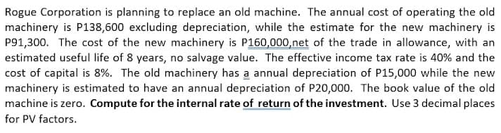 Rogue Corporation is planning to replace an old machine. The annual cost of operating the old
machinery is P138,600 excluding depreciation, while the estimate for the new machinery is
P91,300. The cost of the new machinery is P160,000,net of the trade in allowance, with an
estimated useful life of 8 years, no salvage value. The effective income tax rate is 40% and the
cost of capital is 8%. The old machinery has a annual depreciation of P15,000 while the new
machinery is estimated to have an annual depreciation of P20,000. The book value of the old
machine is zero. Compute for the internal rate of return of the investment. Use 3 decimal places
for PV factors.