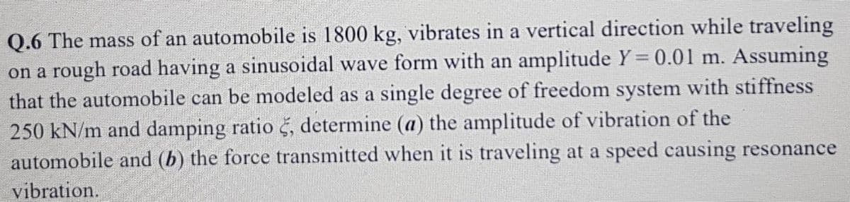 Q.6 The mass of an automobile is 1800 kg, vibrates in a vertical direction while traveling
on a rough road having a sinusoidal wave form with an amplitude Y= 0.01 m. Assuming
that the automobile can be modeled as a single degree of freedom system with stiffness
250 kN/m and damping ratio š, determine (a) the amplitude of vibration of the
automobile and (b) the force transmitted when it is traveling at a speed causing resonance
vibration.
