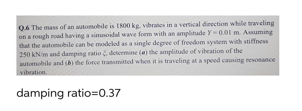 Q.6 The mass of an automobile is 1800 kg, vibrates in a vertical direction while traveling
on a rough road having a sinusoidal wave form with an amplitude Y = 0.01 m. Assuming
that the automobile can be modeled as a single degree of freedom system with stiffness
250 kN/m and damping ratio š, determine (a) the amplitude of vibration of the
automobile and (b) the force transmitted when it is traveling at a speed causing resonance
vibration.
damping ratio=0.37
