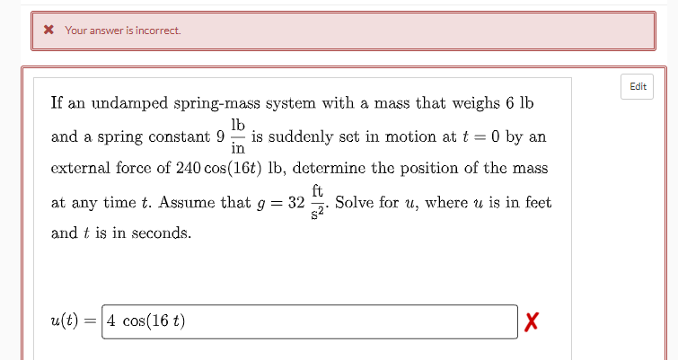 X Your answer is incorrect.
Edit
If an undamped spring-mass system with a mass that weighs 6 lb
lb
and a spring constant 9
is suddenly set in motion at t = 0 by an
in
external force of 240 cos(16t) lb, determine the position of the mass
ft
at any time t. Assume that
32
Solve for u, where u is in feet
and t is in seconds.
u(t) = 4 cos(16 t)
