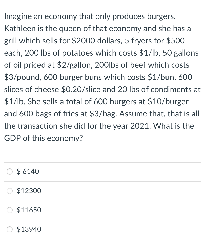 Imagine an economy that only produces burgers.
Kathleen is the queen of that economy and she has a
grill which sells for $2000 dollars, 5 fryers for $500
each, 200 lbs of potatoes which costs $1/lb, 50 gallons
of oil priced at $2/gallon, 200lbs of beef which costs
$3/pound, 600 burger buns which costs $1/bun, 600
slices of cheese $0.20/slice and 20 lbs of condiments at
$1/lb. She sells a total of 600 burgers at $10/burger
and 600 bags of fries at $3/bag. Assume that, that is all
the transaction she did for the year 2021. What is the
GDP of this economy?
$ 6140
$12300
$11650
$13940
