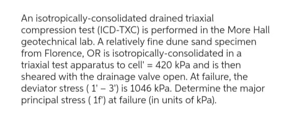 An isotropically-consolidated drained triaxial
compression test (ICD-TXC) is performed in the More Hall
geotechnical lab. A relatively fine dune sand specimen
from Florence, OR is isotropically-consolidated in a
triaxial test apparatus to cell' = 420 kPa and is then
sheared with the drainage valve open. At failure, the
deviator stress (1'-3') is 1046 kPa. Determine the major
principal stress (1f') at failure (in units of kPa).