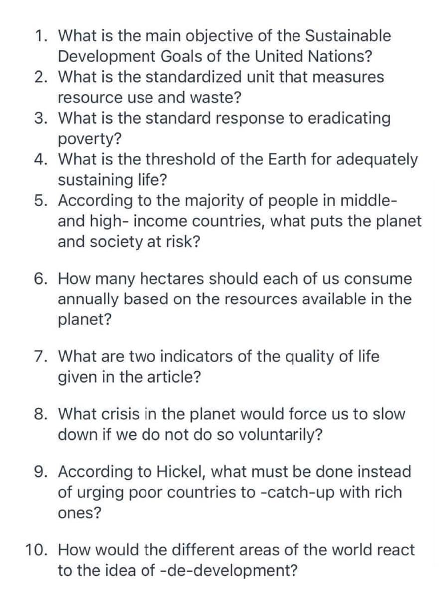 1. What is the main objective of the Sustainable
Development Goals of the United Nations?
2. What is the standardized unit that measures
resource use and waste?
3. What is the standard response to eradicating
poverty?
4. What is the threshold of the Earth for adequately
sustaining life?
5. According to the majority of people in middle-
and high-income countries, what puts the planet
and society at risk?
6. How many hectares should each of us consume
annually based on the resources available in the
planet?
7. What are two indicators of the quality of life
given in the article?
8. What crisis in the planet would force us to slow
down if we do not do so voluntarily?
9. According to Hickel, what must be done instead
of urging poor countries to -catch-up with rich
ones?
10. How would the different areas of the world react
to the idea of -de-development?