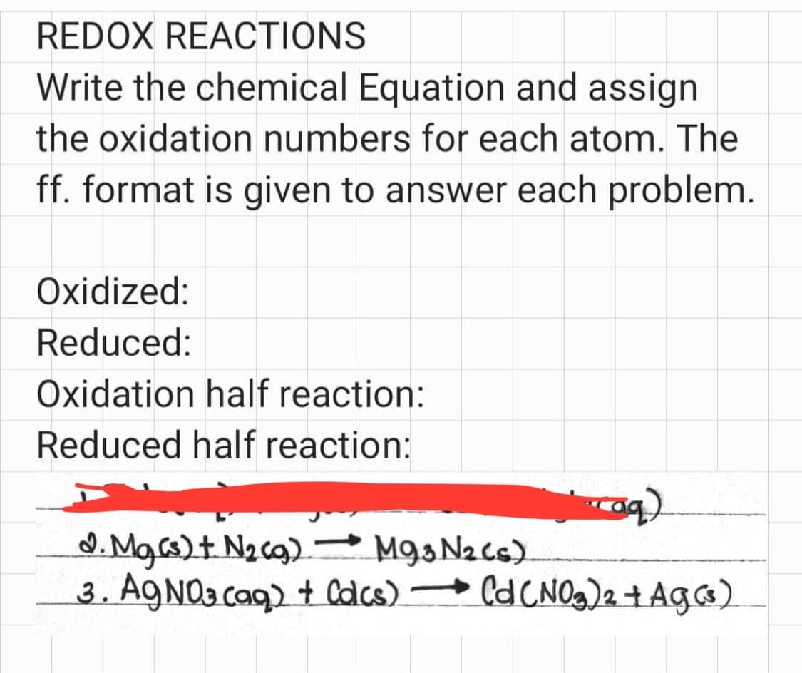 REDOX REACTIONS
Write the chemical Equation and assign
the oxidation numbers for each atom. The
ff. format is given to answer each problem.
Oxidized:
Reduced:
Oxidation half reaction:
Reduced half reaction:
caq)
d. Mg(s) + N₂(g) M93 N2 (s)
3. AgNO3(aq) + Calcs) → (d (NO3)2 + Ag (³)
